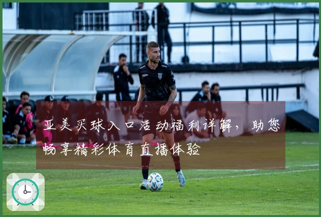 亚美买球入口活动福利详解，助您畅享精彩体育直播体验