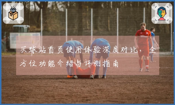 买球站首页使用体验深度对比，全方位功能介绍与评测指南