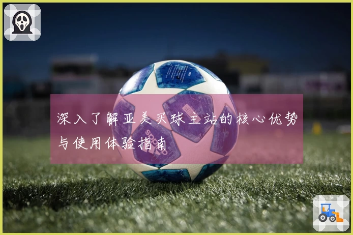 深入了解亚美买球主站的核心优势与使用体验指南
