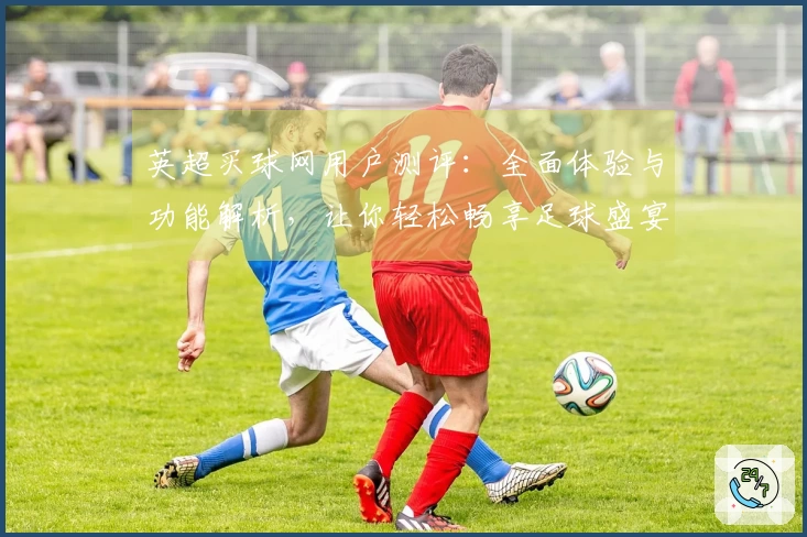 英超买球网用户测评：全面体验与功能解析，让你轻松畅享足球盛宴