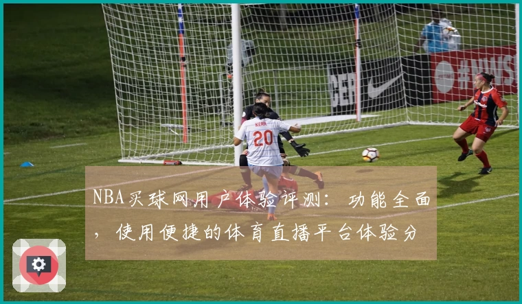 NBA买球网用户体验评测：功能全面，使用便捷的体育直播平台体验分享